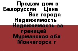 Продам дом в Белоруссии  › Цена ­ 1 300 000 - Все города Недвижимость » Недвижимость за границей   . Мурманская обл.,Мончегорск г.